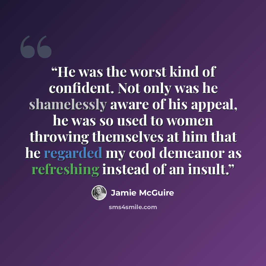 “He was the worst kind of confident. Not only was he shamelessly aware of his appeal, he was so used to women throwing themselves at him that he regarded my cool demeanor as refreshing instead of an insult.” quote by Jamie McGuire