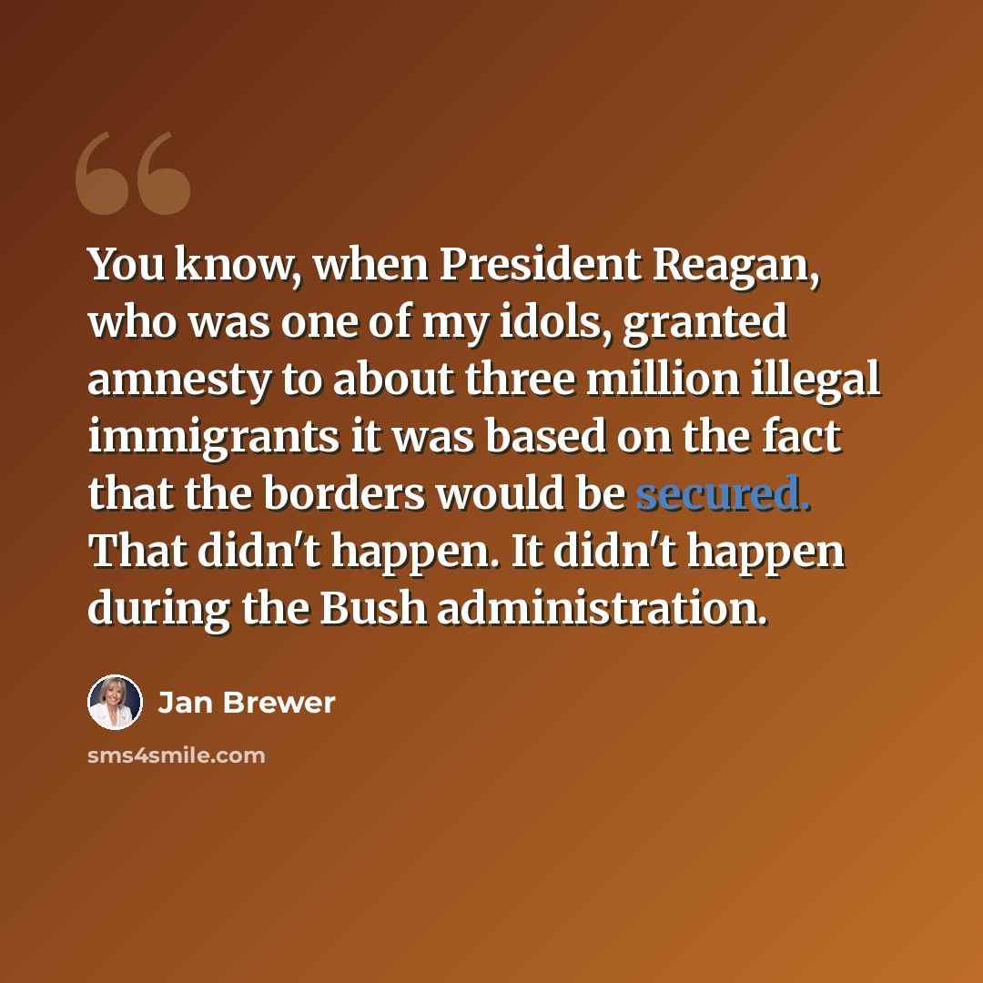 “You know, when President Reagan, who was one of my idols, granted amnesty to about three million illegal immigrants it was based on the fact that the borders would be secured. That didn't happen. It didn't happen during the Bush administration.” quote by Jan Brewer
