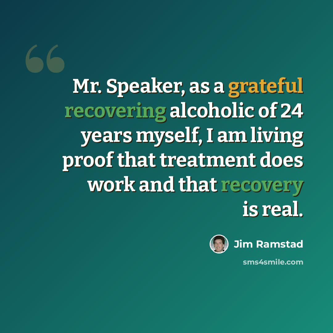 “Mr. Speaker, as a grateful recovering alcoholic of 24 years myself, I am living proof that treatment does work and that recovery is real.” quote by Jim Ramstad