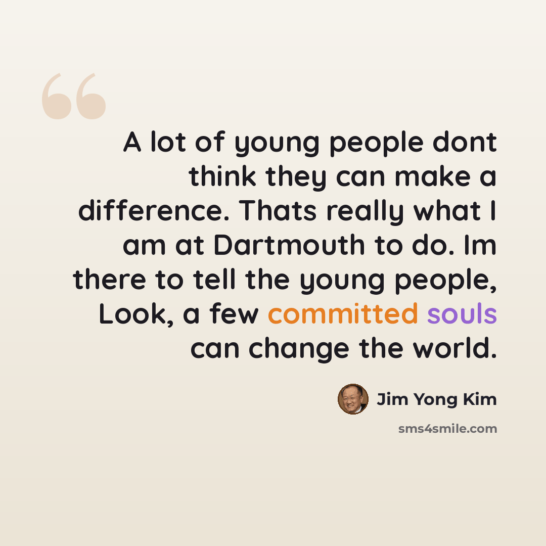 “A lot of young people dont think they can make a difference. Thats really what I am at Dartmouth to do. Im there to tell the young people, Look, a few committed souls can change the world.” quote by Jim Yong Kim