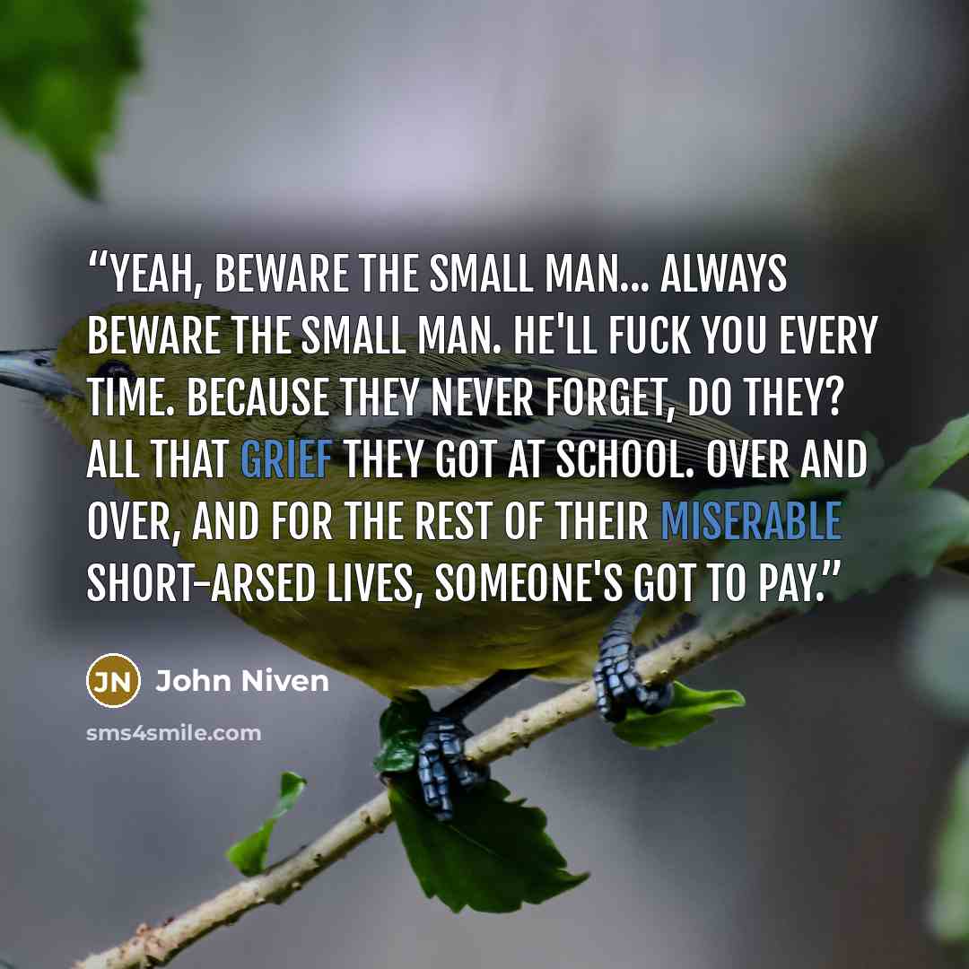 “Yeah, beware the small man... Always beware the small man. He'll fuck you every time. Because they never forget, do they? All that grief they got at school. Over and over, and for the rest of their miserable short-arsed lives, someone's got to pay.” quote by John Niven