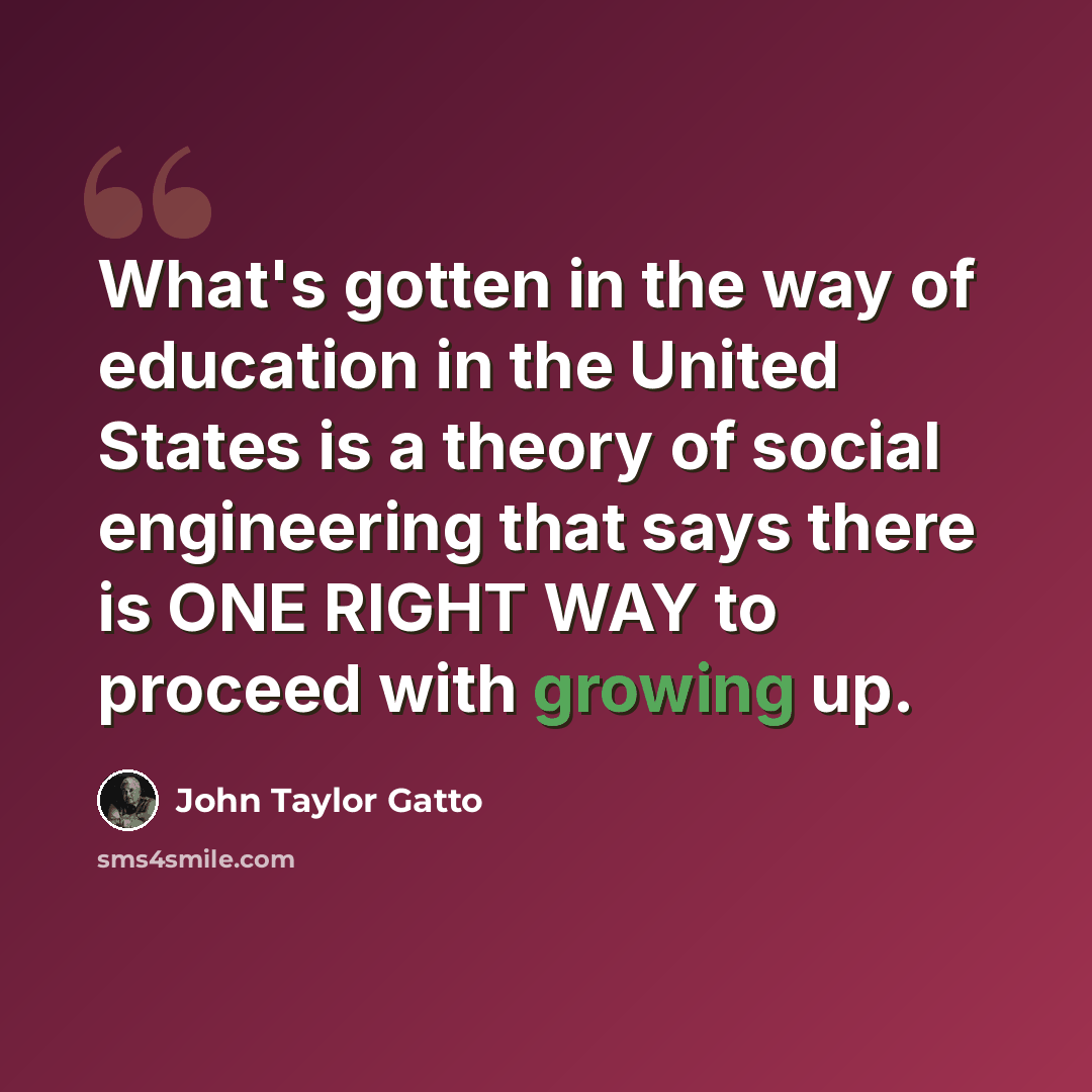 “What's gotten in the way of education in the United States is a theory of social engineering that says there is ONE RIGHT WAY to proceed with growing up.” quote by John Taylor Gatto