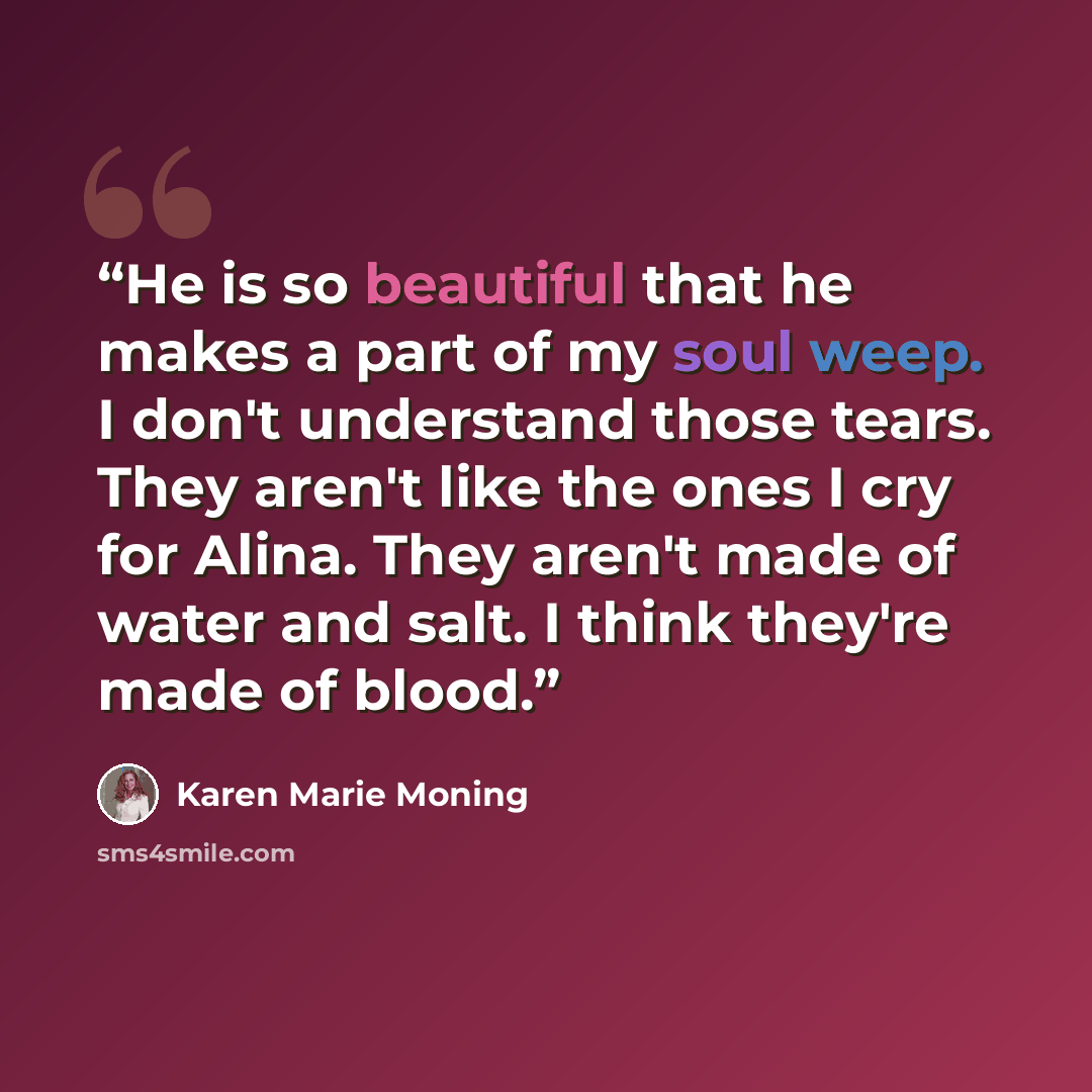 “He is so beautiful that he makes a part of my soul weep. I don't understand those tears. They aren't like the ones I cry for Alina. They aren't made of water and salt. I think they're made of blood.” quote by Karen Marie Moning