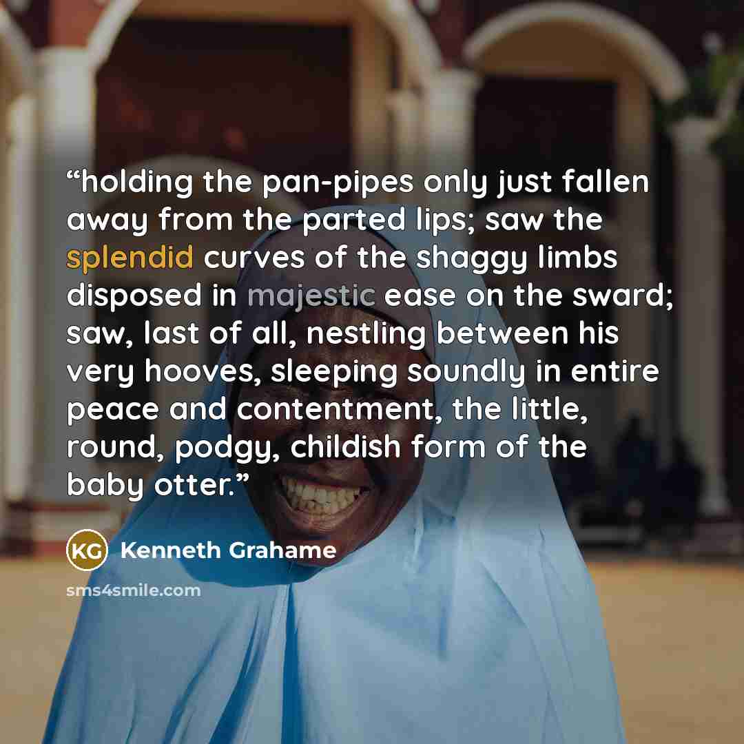 “holding the pan-pipes only just fallen away from the parted lips; saw the splendid curves of the shaggy limbs disposed in majestic ease on the sward; saw, last of all, nestling between his very hooves, sleeping soundly in entire peace and contentment, the little, round, podgy, childish form of the…” quote by Kenneth Grahame