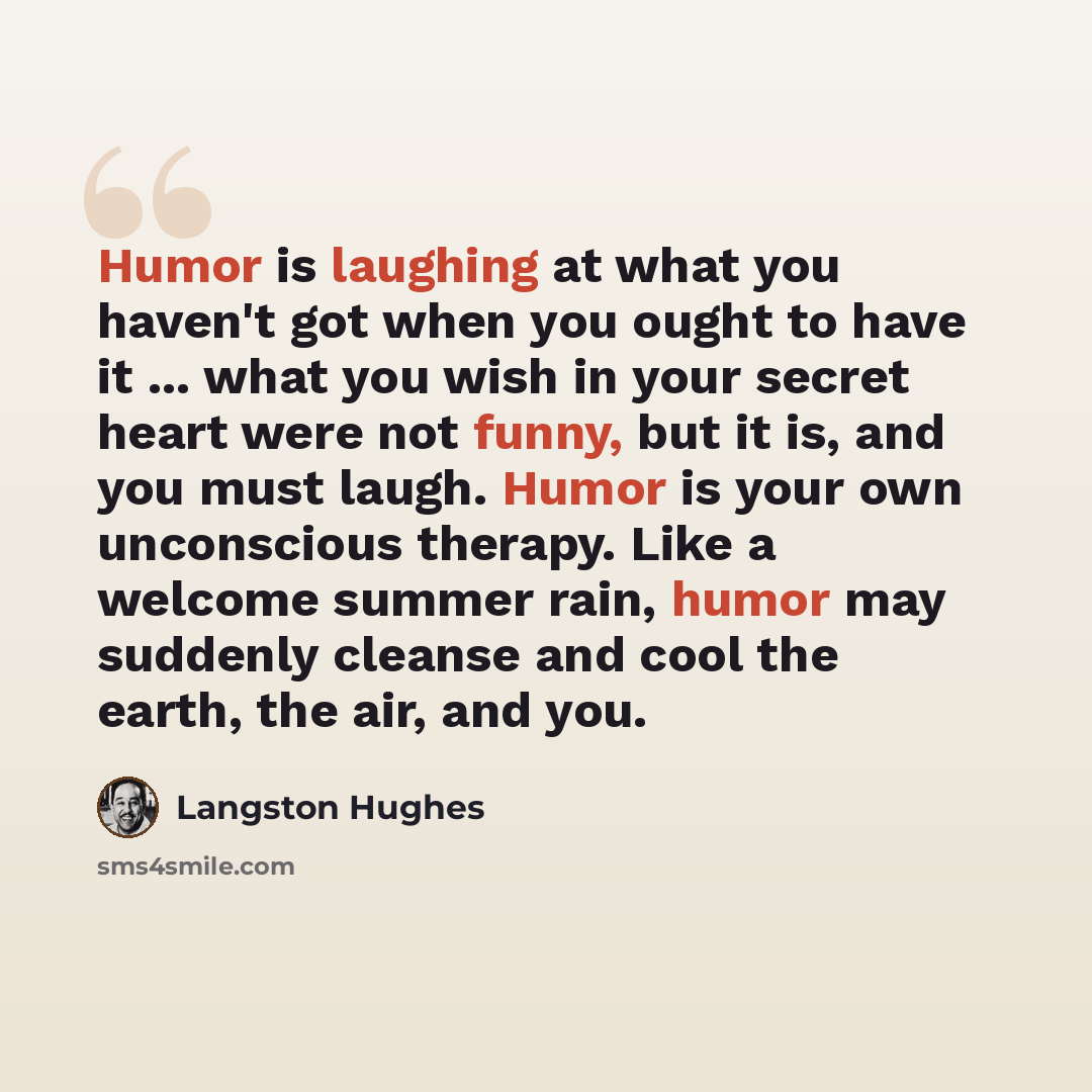 “Humor is laughing at what you haven't got when you ought to have it ... what you wish in your secret heart were not funny, but it is, and you must laugh. Humor is your own unconscious therapy. Like a welcome summer rain, humor may suddenly cleanse and cool the earth, the air, and you.” quote by Langston Hughes