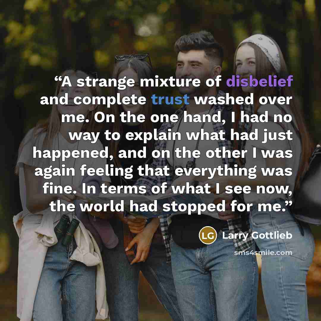 “A strange mixture of disbelief and complete trust washed over me. On the one hand, I had no way to explain what had just happened, and on the other I was again feeling that everything was fine. In terms of what I see now, the world had stopped for me.” quote by Larry Gottlieb
