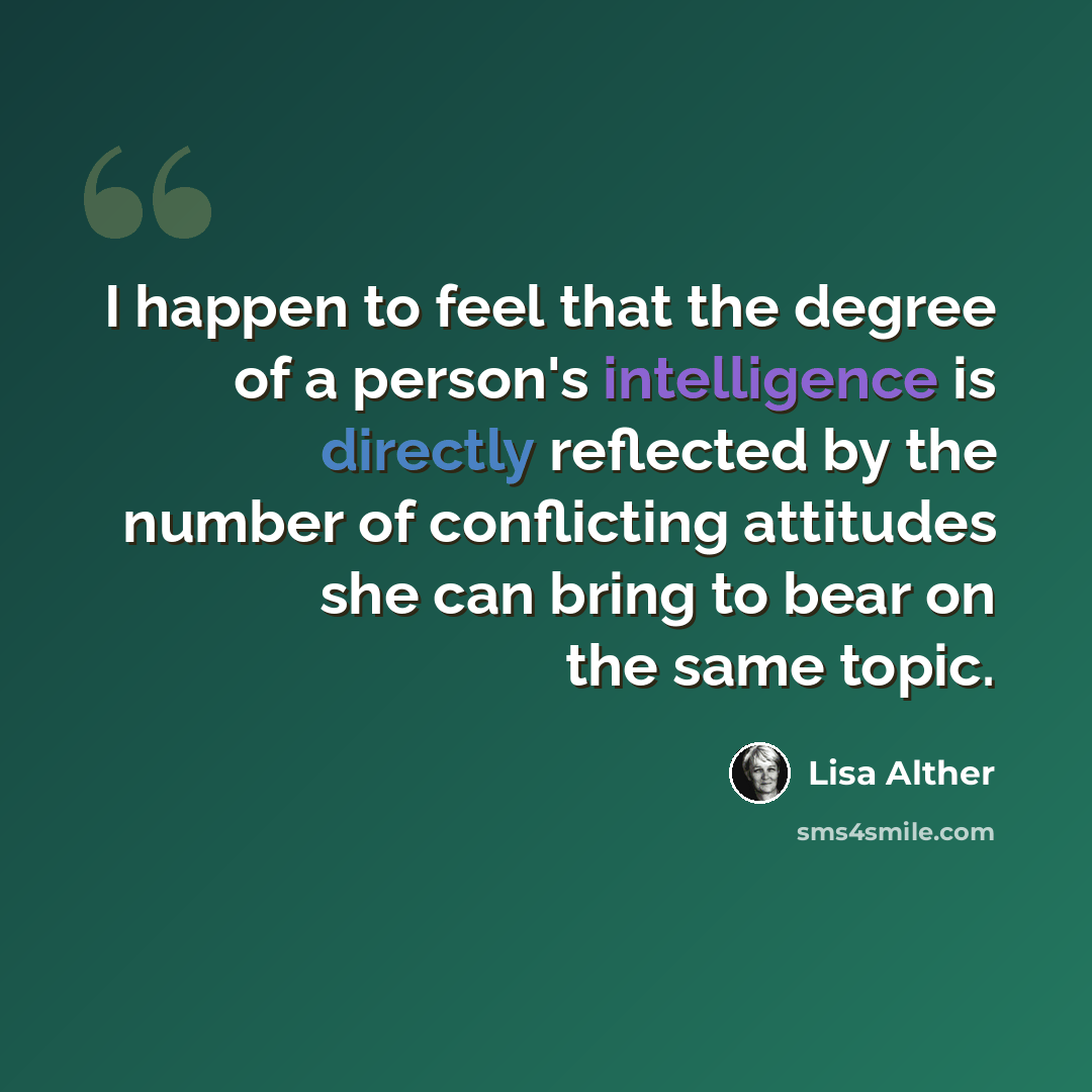 “I happen to feel that the degree of a person's intelligence is directly reflected by the number of conflicting attitudes she can bring to bear on the same topic.” quote by Lisa Alther