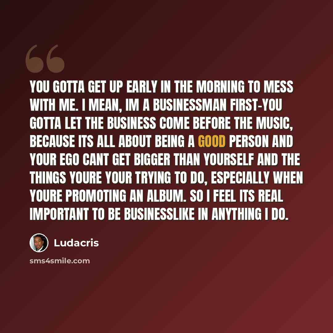 “You gotta get up early in the morning to mess with me. I mean, Im a businessman first-you gotta let the business come before the music, because its all about being a good person and your ego cant get bigger than yourself and the things youre your trying to do, especially when youre promoting an…” quote by Ludacris