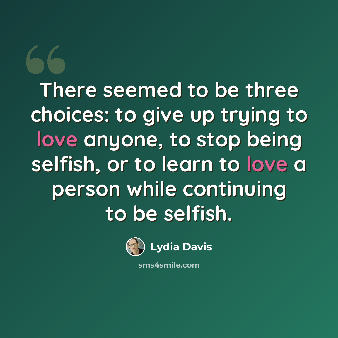 “There seemed to be three choices: to give up trying to love anyone, to stop being selfish, or to learn to love a person while continuing to be selfish.” quote by Lydia Davis