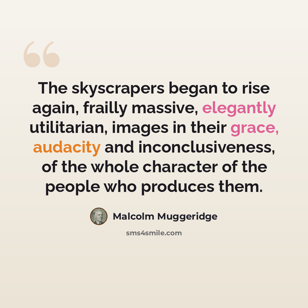 “The skyscrapers began to rise again, frailly massive, elegantly utilitarian, images in their grace, audacity and inconclusiveness, of the whole character of the people who produces them.” quote by Malcolm Muggeridge