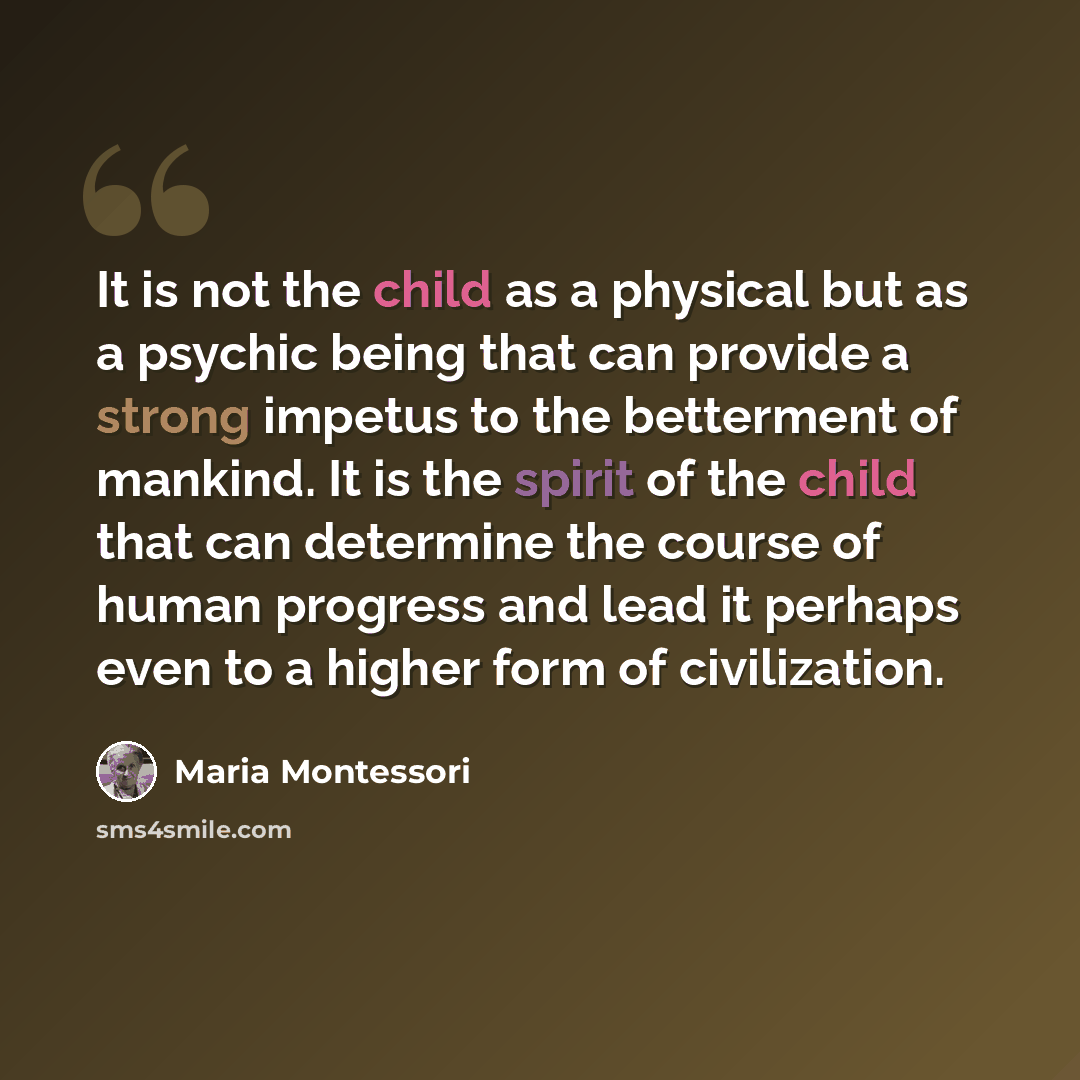 “It is not the child as a physical but as a psychic being that can provide a strong impetus to the betterment of mankind. It is the spirit of the child that can determine the course of human progress and lead it perhaps even to a higher form of civilization.” quote by Maria Montessori