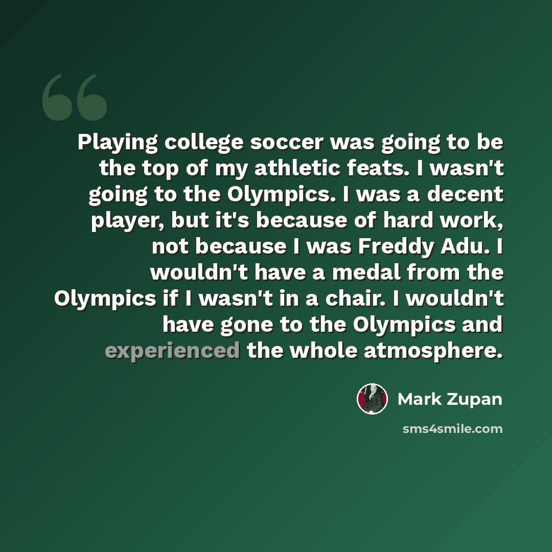 “Playing college soccer was going to be the top of my athletic feats. I wasn't going to the Olympics. I was a decent player, but it's because of hard work, not because I was Freddy Adu. I wouldn't have a medal from the Olympics if I wasn't in a chair. I wouldn't have gone to the Olympics and…” quote by Mark Zupan