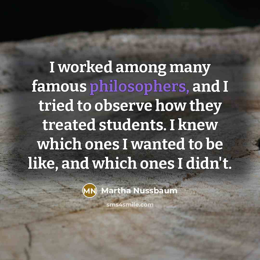 “I worked among many famous philosophers, and I tried to observe how they treated students. I knew which ones I wanted to be like, and which ones I didn't.” quote by Martha Nussbaum