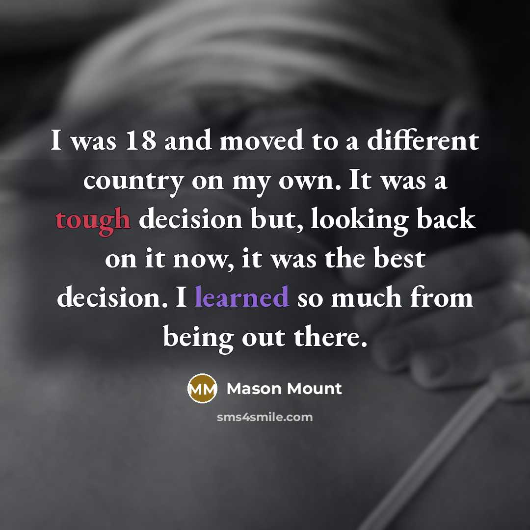 “I was 18 and moved to a different country on my own. It was a tough decision but, looking back on it now, it was the best decision. I learned so much from being out there.” quote by Mason Mount