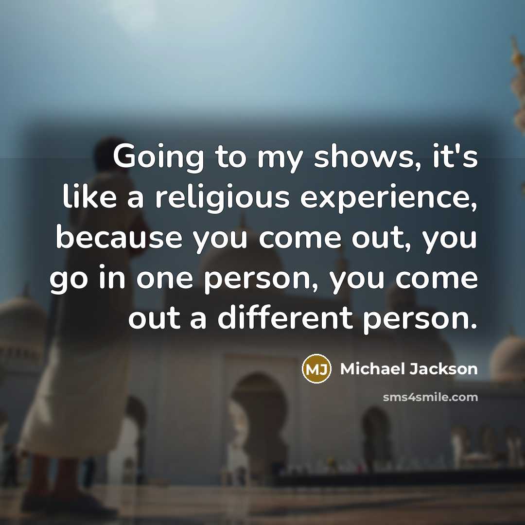 “Going to my shows, it's like a religious experience, because you come out, you go in one person, you come out a different person.” quote by Michael Jackson