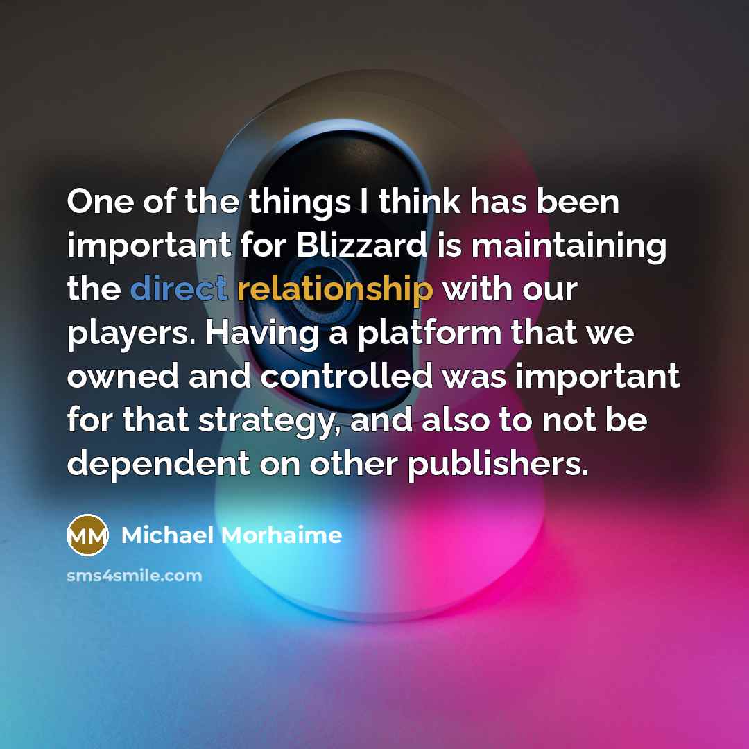 “One of the things I think has been important for Blizzard is maintaining the direct relationship with our players. Having a platform that we owned and controlled was important for that strategy, and also to not be dependent on other publishers.” quote by Michael Morhaime