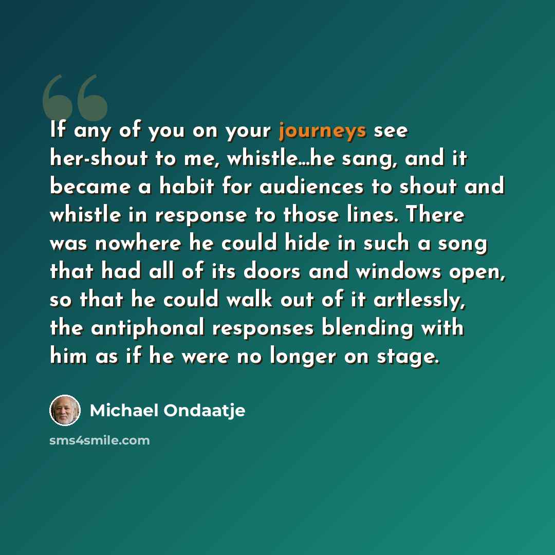 “If any of you on your journeys see her-shout to me, whistle...he sang, and it became a habit for audiences to shout and whistle in response to those lines. There was nowhere he could hide in such a song that had all of its doors and windows open, so that he could walk out of it artlessly, the…” quote by Michael Ondaatje