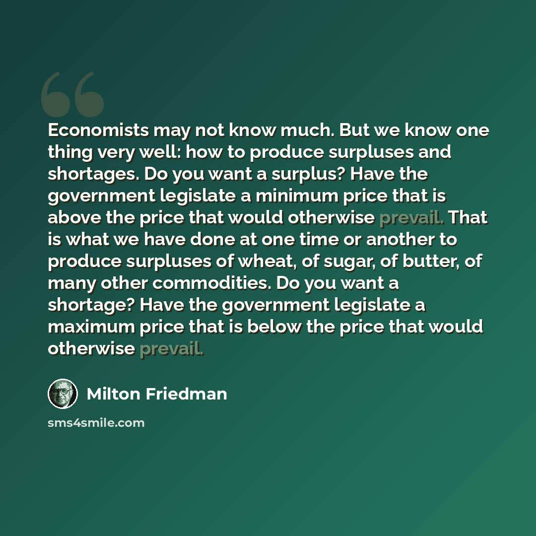 “Economists may not know much. But we know one thing very well: how to produce surpluses and shortages. Do you want a surplus? Have the government legislate a minimum price that is above the price that would otherwise prevail. That is what we have done at one time or another to produce surpluses of…” quote by Milton Friedman