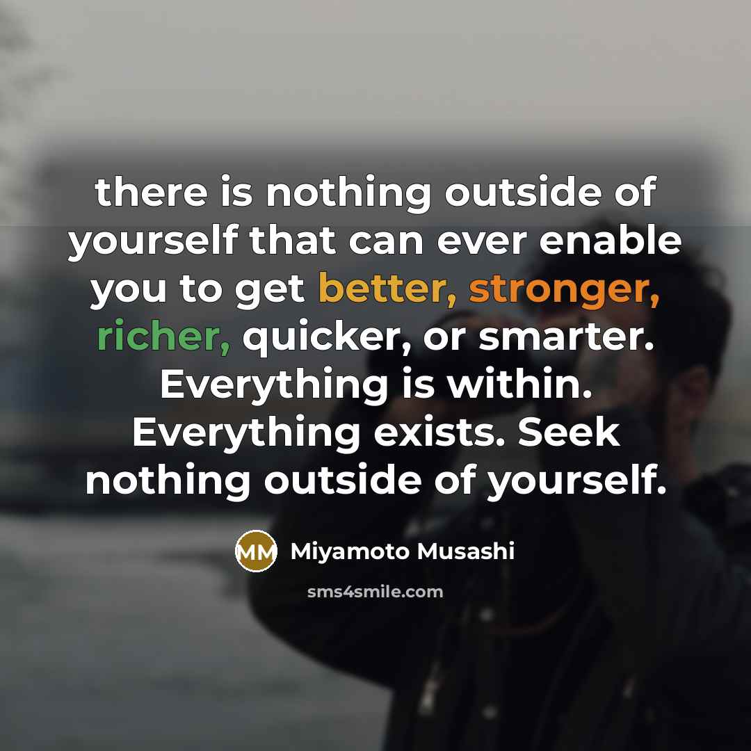 “there is nothing outside of yourself that can ever enable you to get better, stronger, richer, quicker, or smarter. Everything is within. Everything exists. Seek nothing outside of yourself.” quote by Miyamoto Musashi