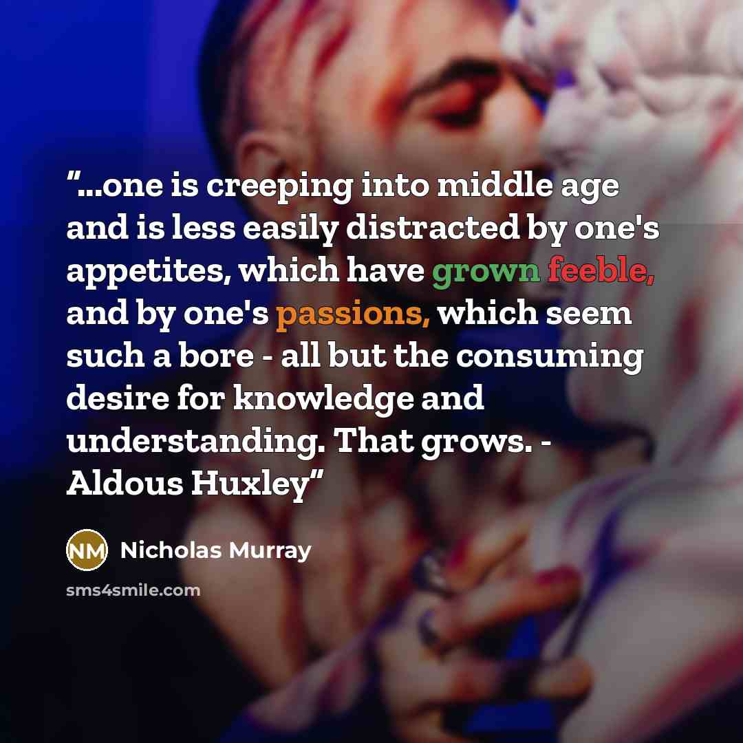 “...one is creeping into middle age and is less easily distracted by one's appetites, which have grown feeble, and by one's passions, which seem such a bore - all but the consuming desire for knowledge and understanding. That grows. - Aldous Huxley” quote by Nicholas Murray