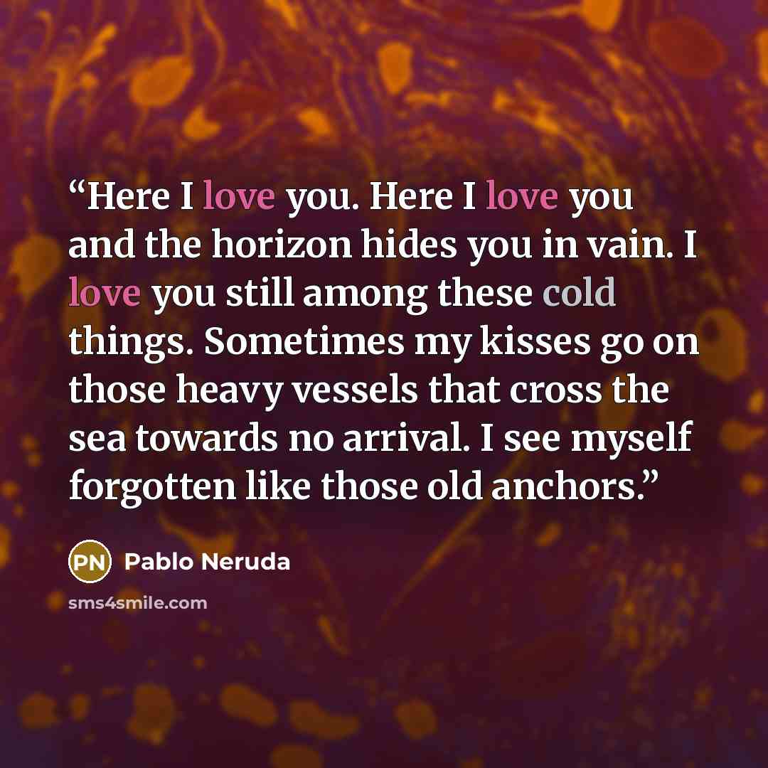 “Here I love you. Here I love you and the horizon hides you in vain. I love you still among these cold things. Sometimes my kisses go on those heavy vessels that cross the sea towards no arrival. I see myself forgotten like those old anchors.” quote by Pablo Neruda