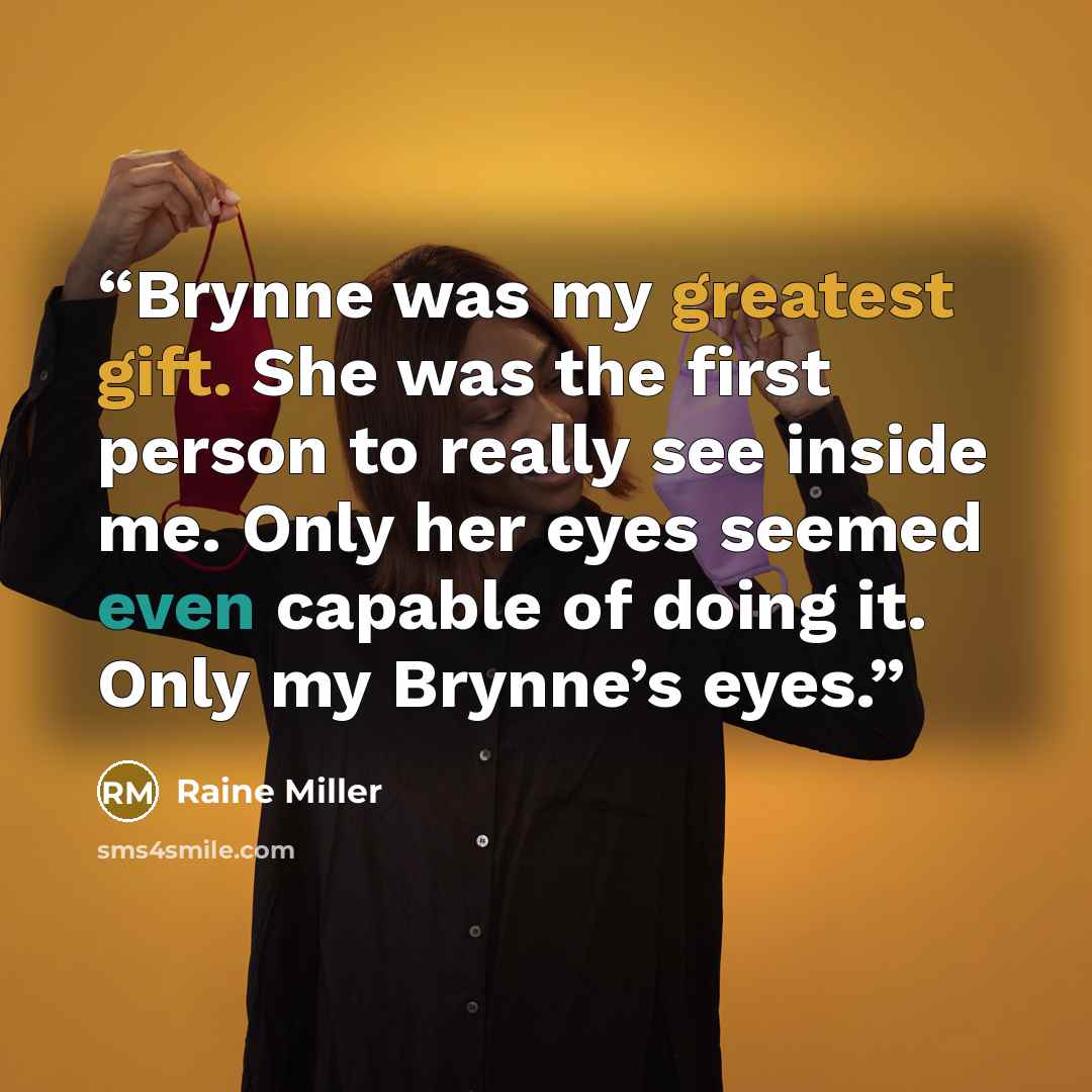 “Brynne was my greatest gift. She was the first person to really see inside me. Only her eyes seemed even capable of doing it. Only my Brynne’s eyes.” quote by Raine Miller