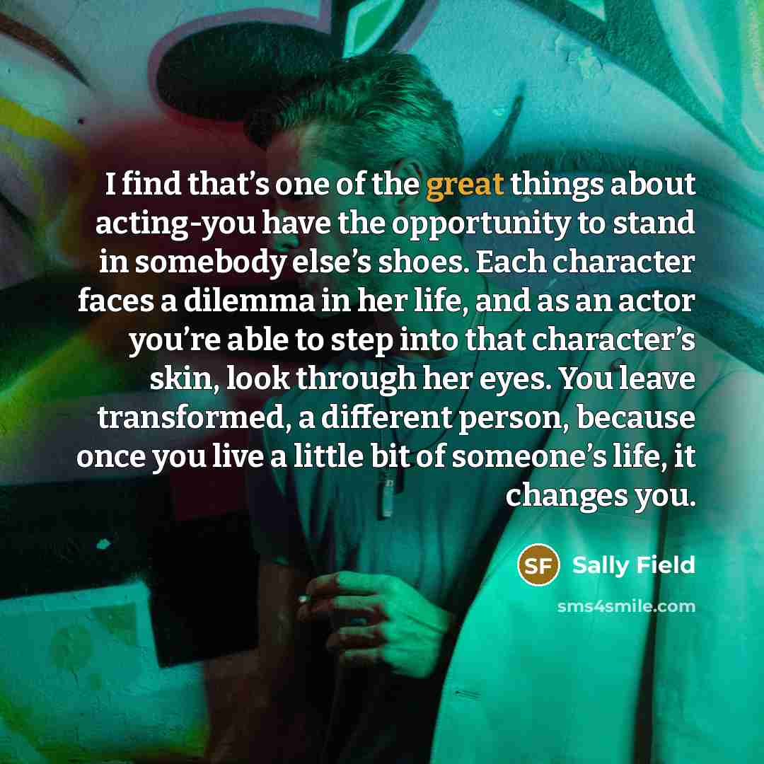 “I find that’s one of the great things about acting-you have the opportunity to stand in somebody else’s shoes. Each character faces a dilemma in her life, and as an actor you’re able to step into that character’s skin, look through her eyes. You leave transformed, a different person, because once…” quote by Sally Field