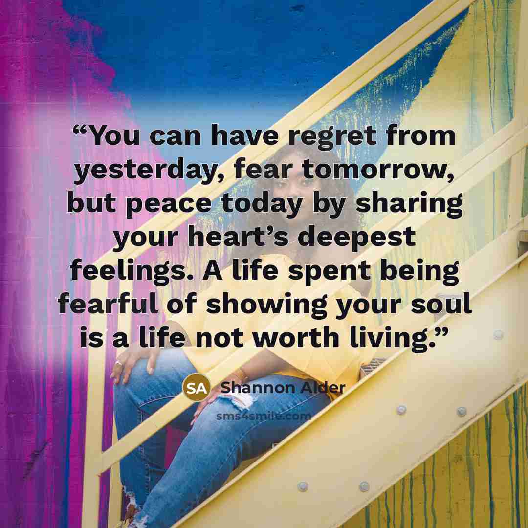 “You can have regret from yesterday, fear tomorrow, but peace today by sharing your heart’s deepest feelings. A life spent being fearful of showing your soul is a life not worth living.” quote by Shannon Alder