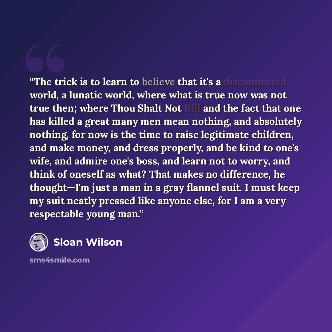“The trick is to learn to believe that it's a disconnected world, a lunatic world, where what is true now was not true then; where Thou Shalt Not Kill and the fact that one has killed a great many men mean nothing, and absolutely nothing, for now is the time to raise legitimate children, and make…” quote by Sloan Wilson