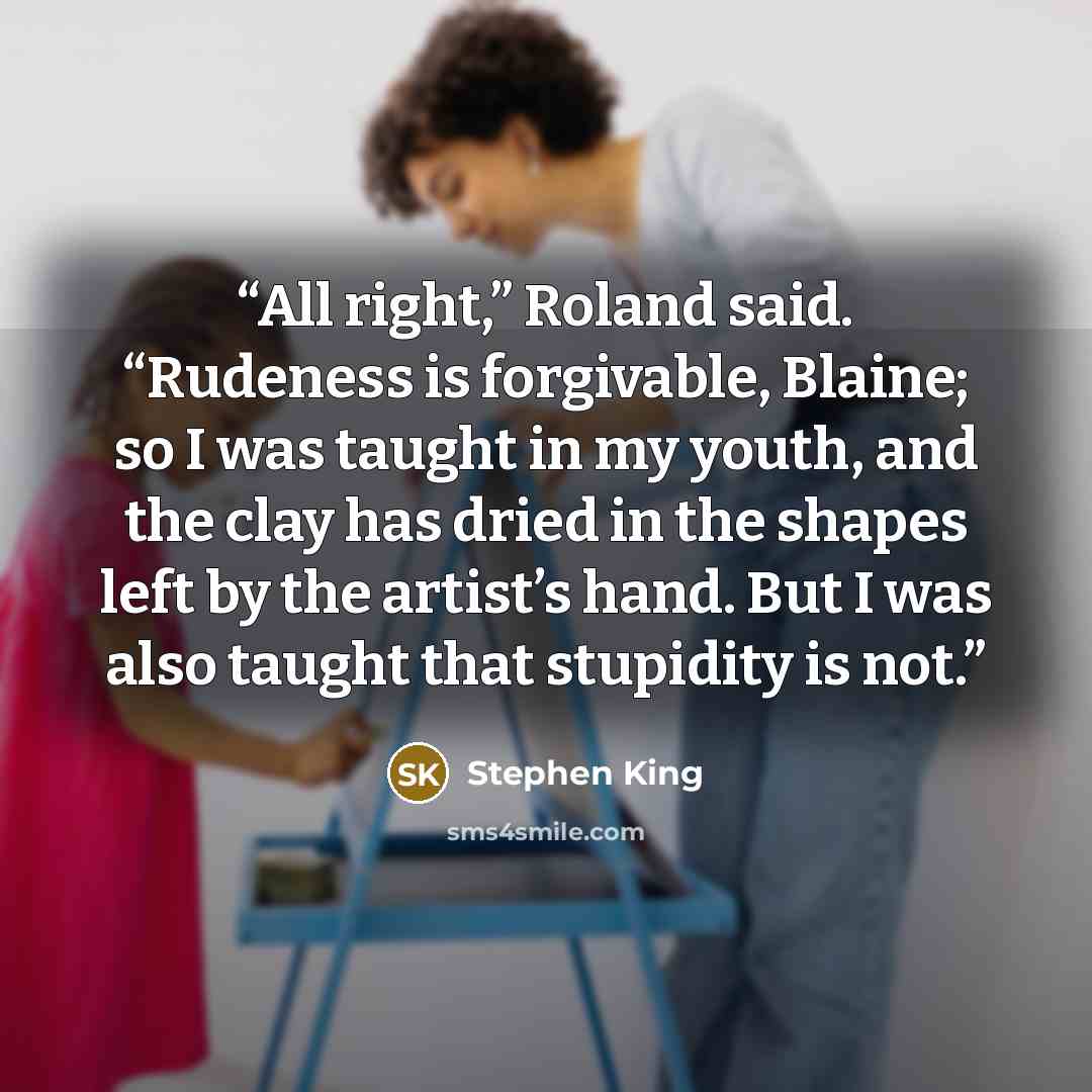 “All right,” Roland said. “Rudeness is forgivable, Blaine; so I was taught in my youth, and the clay has dried in the shapes left by the artist’s hand. But I was also taught that stupidity is not.” quote by Stephen King