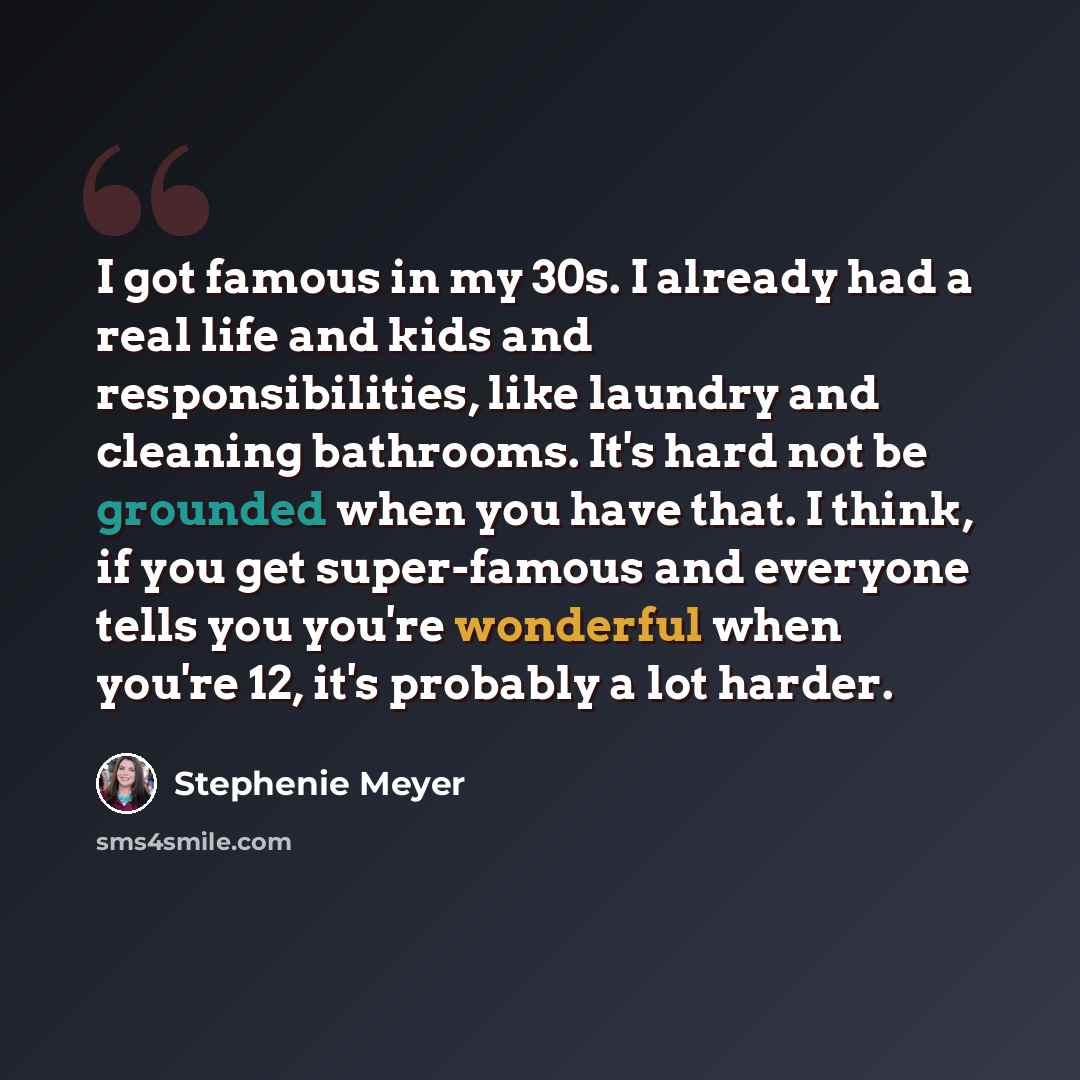 “I got famous in my 30s. I already had a real life and kids and responsibilities, like laundry and cleaning bathrooms. It's hard not be grounded when you have that. I think, if you get super-famous and everyone tells you you're wonderful when you're 12, it's probably a lot harder.” quote by Stephenie Meyer