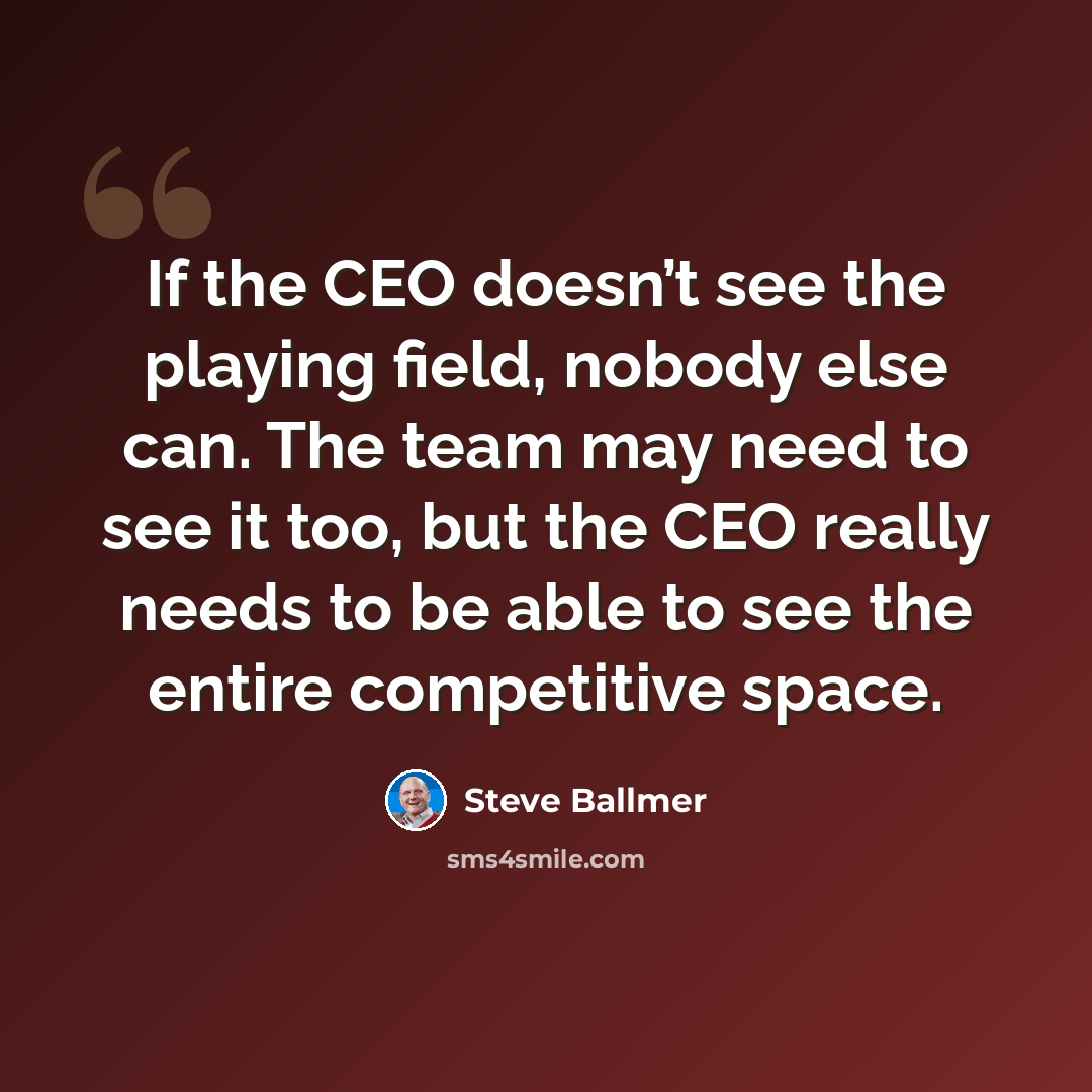 “If the CEO doesn’t see the playing field, nobody else can. The team may need to see it too, but the CEO really needs to be able to see the entire competitive space.” quote by Steve Ballmer