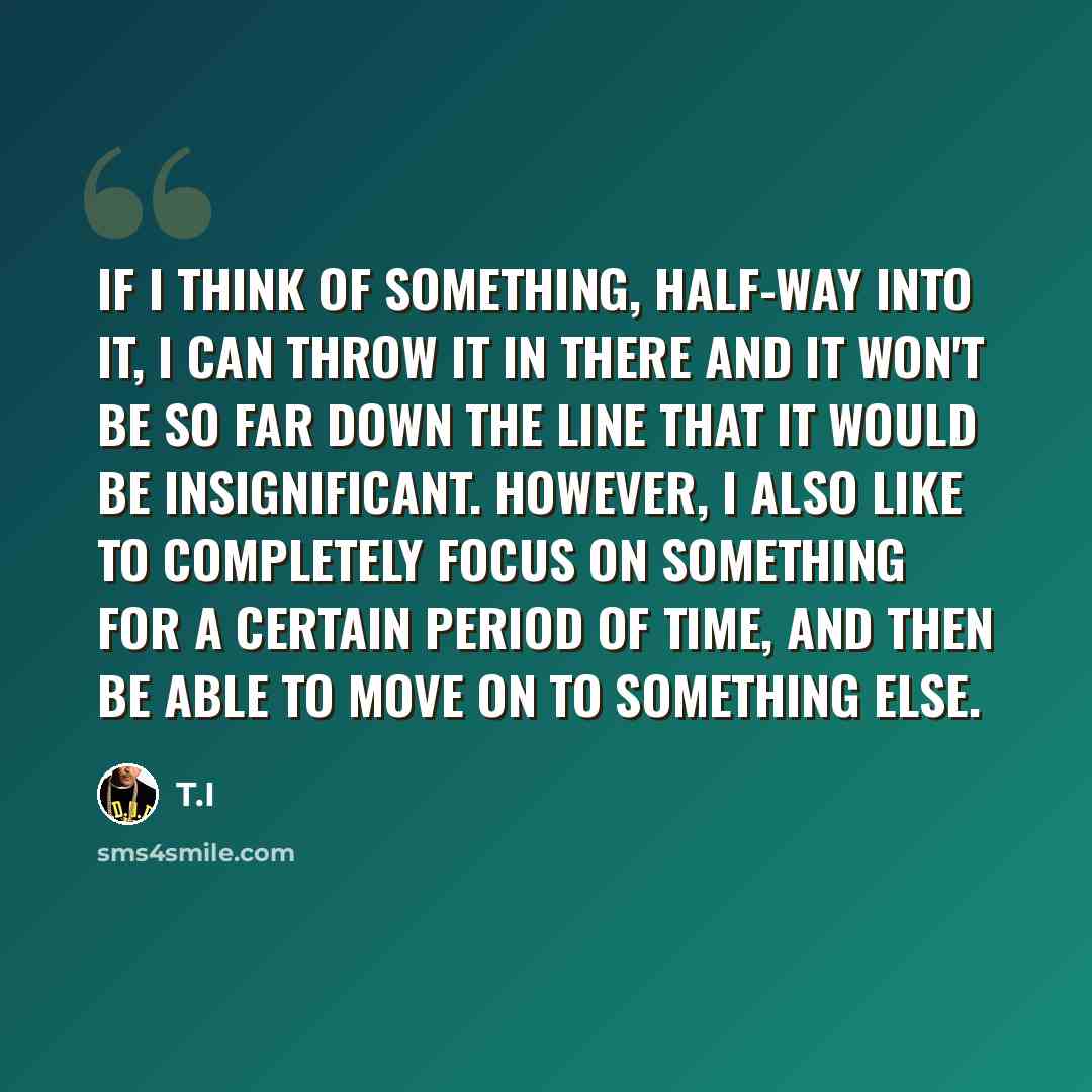 “If I think of something, half-way into it, I can throw it in there and it won't be so far down the line that it would be insignificant. However, I also like to completely focus on something for a certain period of time, and then be able to move on to something else.” quote by T.I