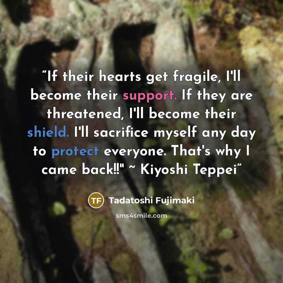 “If their hearts get fragile, I'll become their support. If they are threatened, I'll become their shield. I'll sacrifice myself any day to protect everyone. That's why I came back!!" ~ Kiyoshi Teppei” quote by Tadatoshi Fujimaki