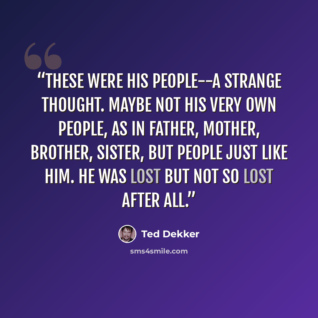 “These were his people--a strange thought. Maybe not his very own people, as in father, mother, brother, sister, but people just like him. He was lost but not so lost after all.” quote by Ted Dekker