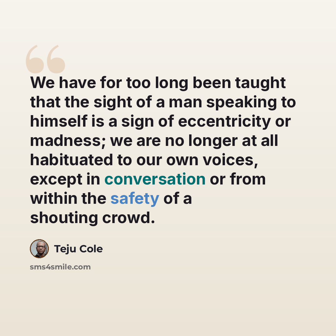 “We have for too long been taught that the sight of a man speaking to himself is a sign of eccentricity or madness; we are no longer at all habituated to our own voices, except in conversation or from within the safety of a shouting crowd.” quote by Teju Cole