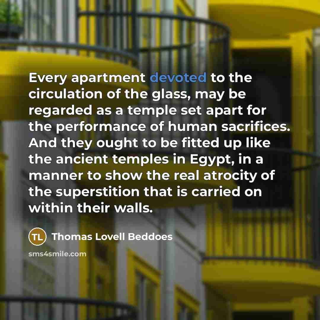 “Every apartment devoted to the circulation of the glass, may be regarded as a temple set apart for the performance of human sacrifices. And they ought to be fitted up like the ancient temples in Egypt, in a manner to show the real atrocity of the superstition that is carried on within their walls.” quote by Thomas Lovell Beddoes