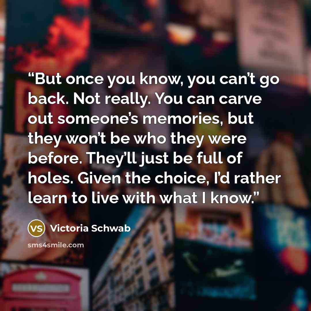 “But once you know, you can’t go back. Not really. You can carve out someone’s memories, but they won’t be who they were before. They’ll just be full of holes. Given the choice, I’d rather learn to live with what I know.” quote by Victoria Schwab