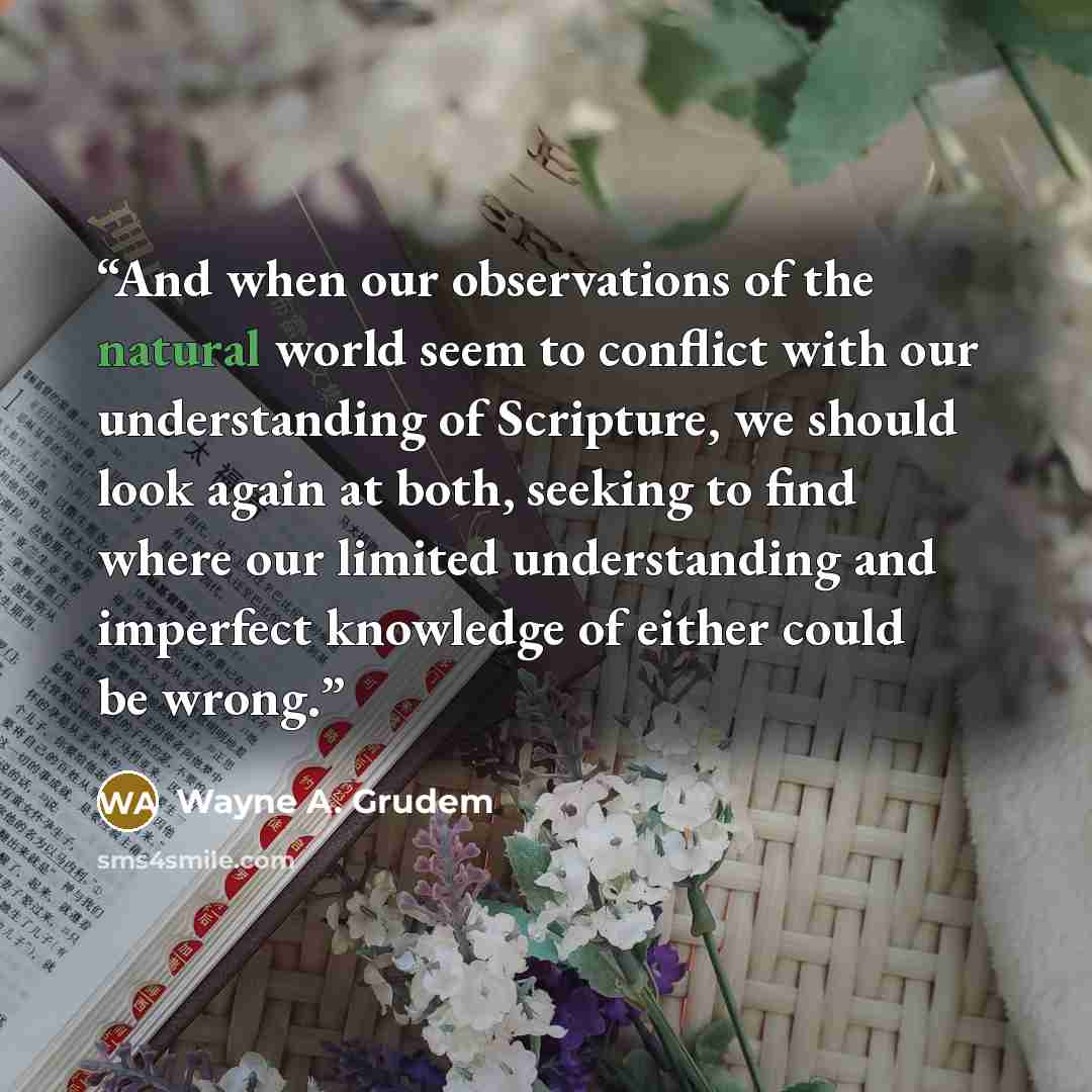 “And when our observations of the natural world seem to conflict with our understanding of Scripture, we should look again at both, seeking to find where our limited understanding and imperfect knowledge of either could be wrong.” quote by Wayne A. Grudem