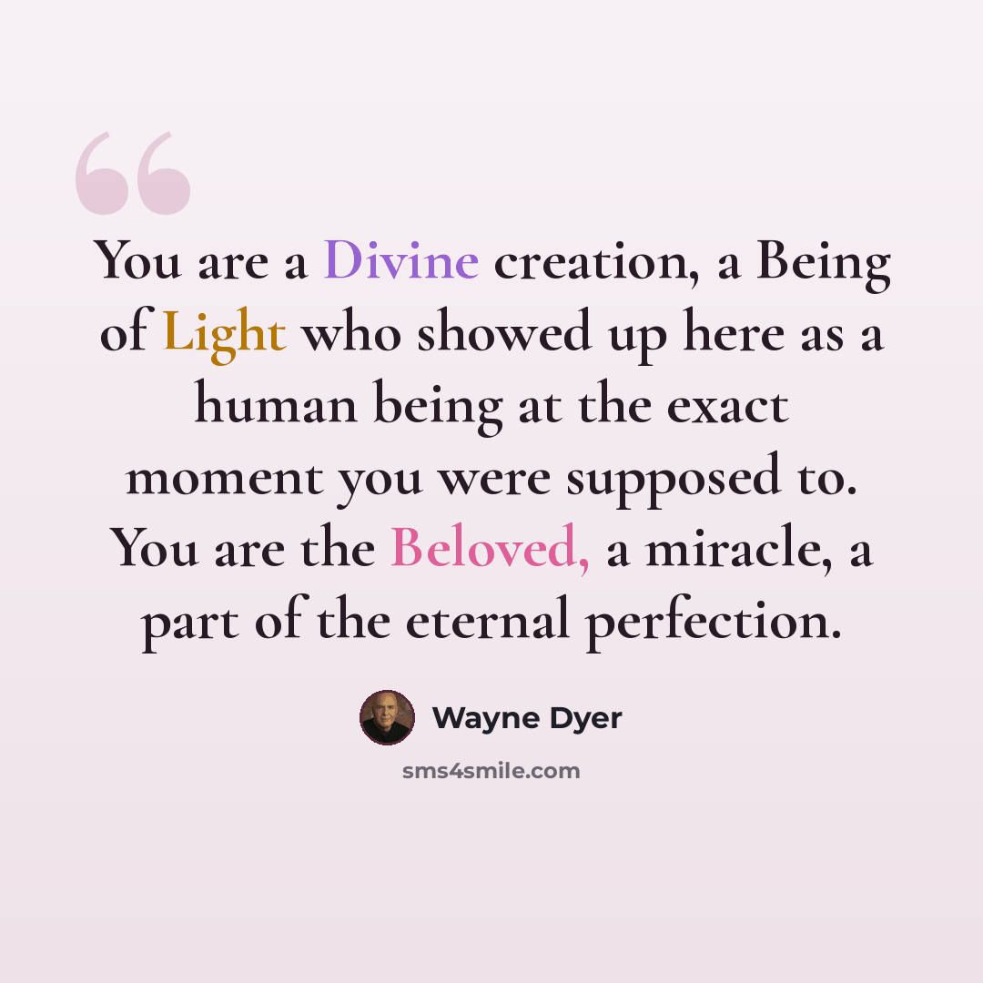 “You are a Divine creation, a Being of Light who showed up here as a human being at the exact moment you were supposed to. You are the Beloved, a miracle, a part of the eternal perfection.” quote by Wayne Dyer