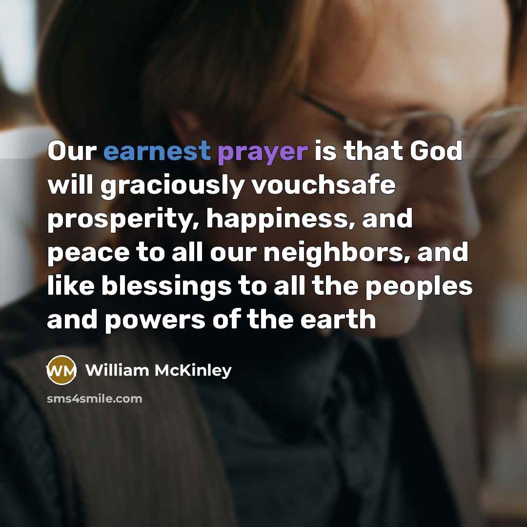 “Our earnest prayer is that God will graciously vouchsafe prosperity, happiness, and peace to all our neighbors, and like blessings to all the peoples and powers of the earth” quote by William McKinley
