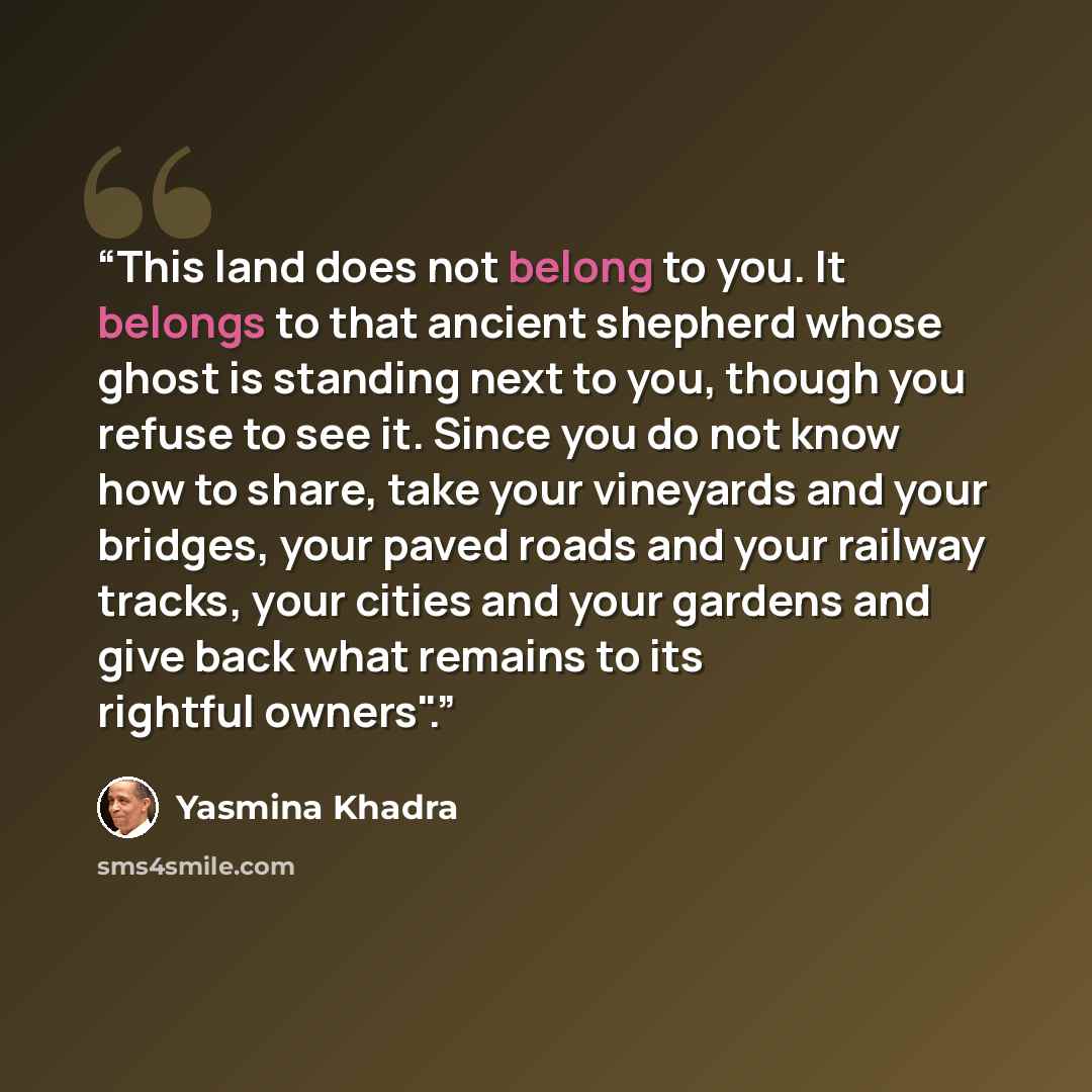 “This land does not belong to you. It belongs to that ancient shepherd whose ghost is standing next to you, though you refuse to see it. Since you do not know how to share, take your vineyards and your bridges, your paved roads and your railway tracks, your cities and your gardens and give back…” quote by Yasmina Khadra