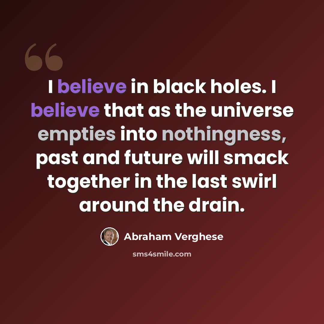 “I believe in black holes. I believe that as the universe empties into nothingness, past and future will smack together in the last swirl around the drain.” quote by Abraham Verghese