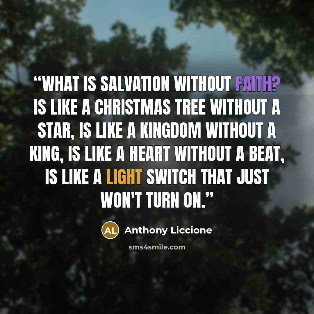 “What is salvation without faith? is like a Christmas tree without a star, is like a kingdom without a king, is like a heart without a beat, is like a light switch that just won't turn on.” quote by Anthony Liccione