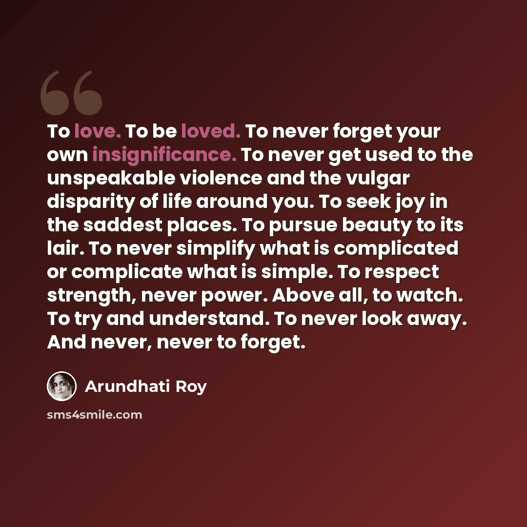 “To love. To be loved. To never forget your own insignificance. To never get used to the unspeakable violence and the vulgar disparity of life around you. To seek joy in the saddest places. To pursue beauty to its lair. To never simplify what is complicated or complicate what is simple. To respect…” quote by Arundhati Roy