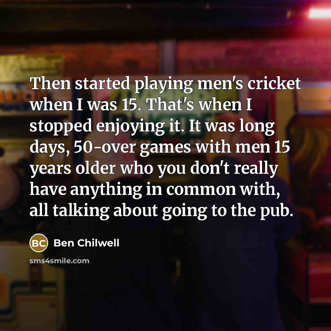 “Then started playing men's cricket when I was 15. That's when I stopped enjoying it. It was long days, 50-over games with men 15 years older who you don't really have anything in common with, all talking about going to the pub.” quote by Ben Chilwell