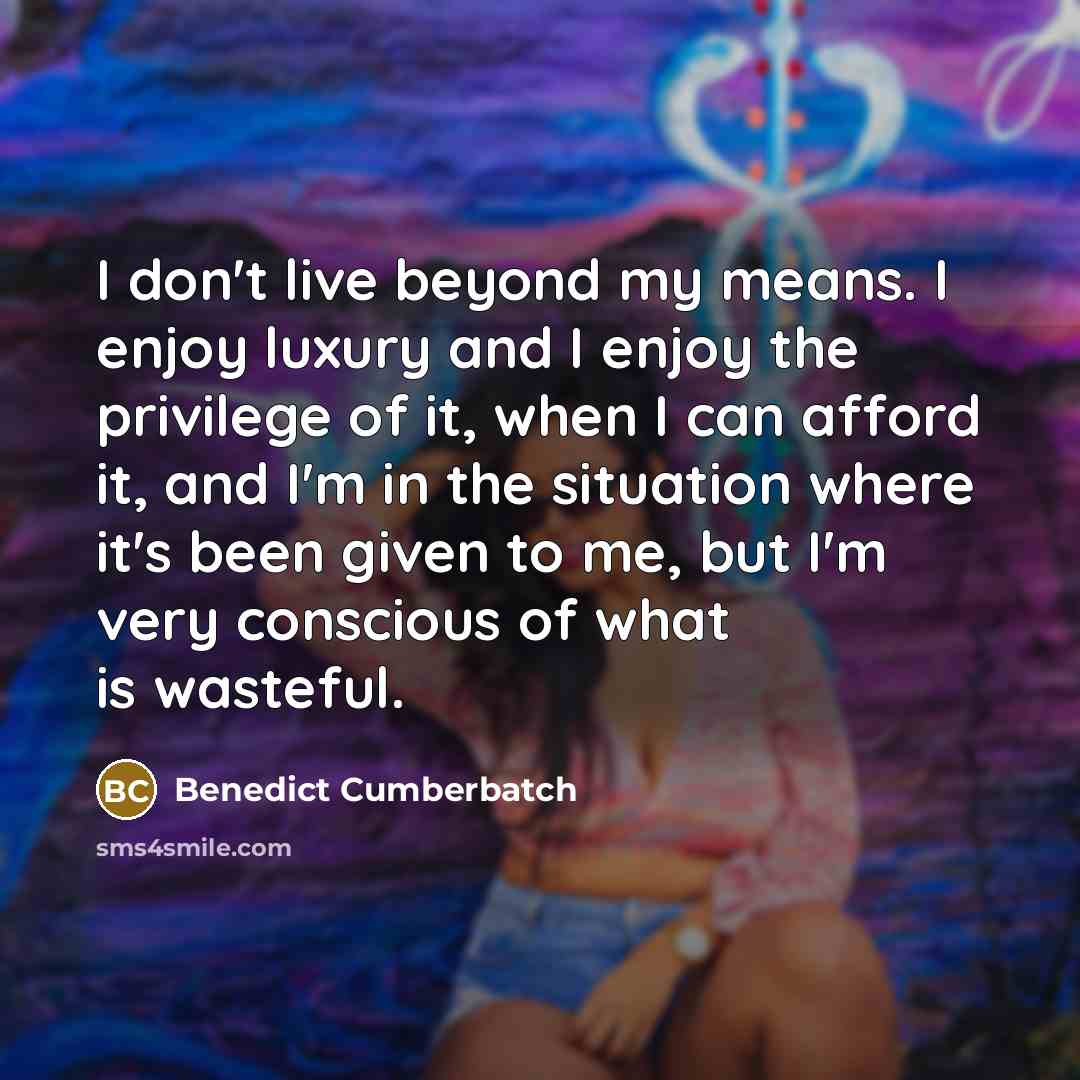 “I don't live beyond my means. I enjoy luxury and I enjoy the privilege of it, when I can afford it, and I'm in the situation where it's been given to me, but I'm very conscious of what is wasteful.” quote by Benedict Cumberbatch