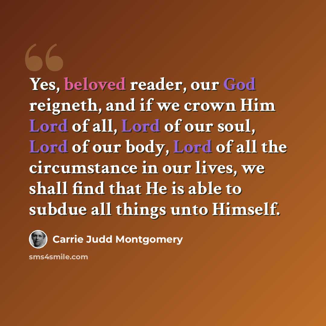 “Yes, beloved reader, our God reigneth, and if we crown Him Lord of all, Lord of our soul, Lord of our body, Lord of all the circumstance in our lives, we shall find that He is able to subdue all things unto Himself.” quote by Carrie Judd Montgomery