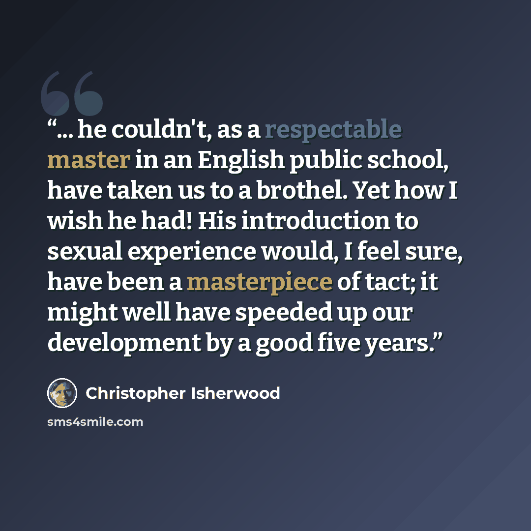 “... he couldn't, as a respectable master in an English public school, have taken us to a brothel. Yet how I wish he had! His introduction to sexual experience would, I feel sure, have been a masterpiece of tact; it might well have speeded up our development by a good five years.” quote by Christopher Isherwood
