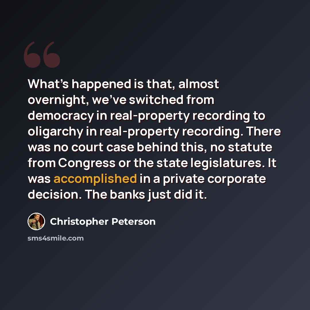 “What’s happened is that, almost overnight, we’ve switched from democracy in real-property recording to oligarchy in real-property recording. There was no court case behind this, no statute from Congress or the state legislatures. It was accomplished in a private corporate decision. The banks just…” quote by Christopher Peterson